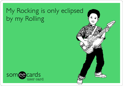 My Rocking is only eclipsed
by my Rolling