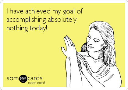 I have achieved my goal of
accomplishing absolutely
nothing today!