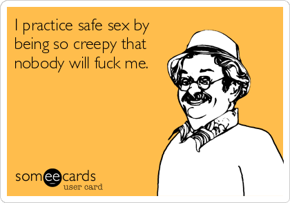 I practice safe sex by
being so creepy that
nobody will fuck me.