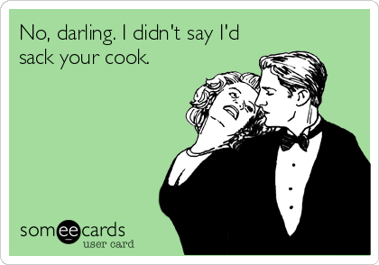 No, darling. I didn't say I'd
sack your cook.