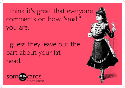 I think it's great that everyone
comments on how "small"
you are.  

I guess they leave out the
part about your fat
head.