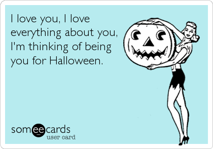 I love you, I love
everything about you,
I'm thinking of being
you for Halloween.