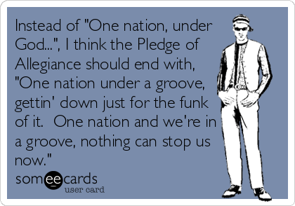 Instead of "One nation, under
God...", I think the Pledge of   
Allegiance should end with,
"One nation under a groove,
gettin' down just for the funk
of it.  One nation and we're in
a groove, nothing can stop us
now."