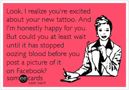 Look, I realize you're excited
about your new tattoo. And
I'm honestly happy for you.
But could you at least wait
until it has stopped
oozing blood before you
post a picture of it
on Facebook?