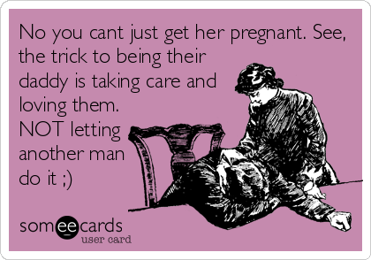 No you cant just get her pregnant. See,
the trick to being their
daddy is taking care and
loving them.
NOT letting
another man
do it ;)