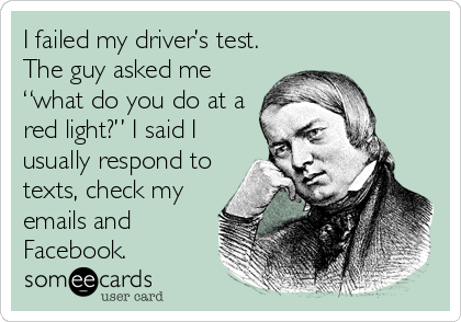 I failed my driver’s test.
The guy asked me
“what do you do at a
red light?” I said I
usually respond to
texts, check my
emails and
Facebook.