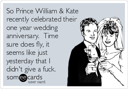 So Prince William & Kate
recently celebrated their
one year wedding
anniversary.  Time
sure does fly, it
seems like just
yesterday that I
didn't give a fuck.