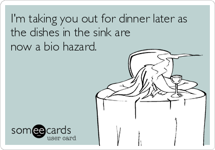 I'm taking you out for dinner later as
the dishes in the sink are
now a bio hazard.