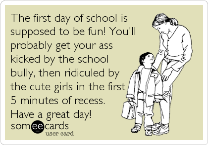 The first day of school is
supposed to be fun! You'll
probably get your ass
kicked by the school
bully, then ridiculed by
the cute girls in the first
5 minutes of recess.
Have a great day!