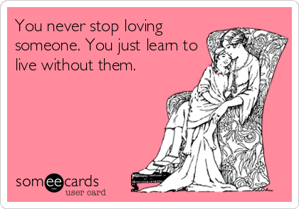 You never stop loving
someone. You just learn to
live without them.