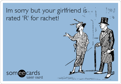 Im sorry but your girlfriend is
rated 'R' for rachet!