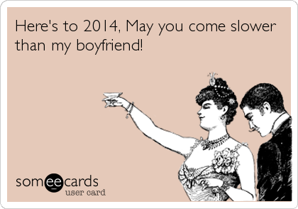 Here's to 2014, May you come slower
than my boyfriend!