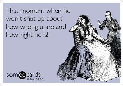 That moment when he
won't shut up about
how wrong u are and
how right he is!