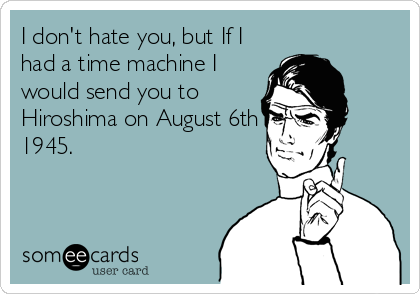 I don't hate you, but If I
had a time machine I
would send you to
Hiroshima on August 6th
1945.