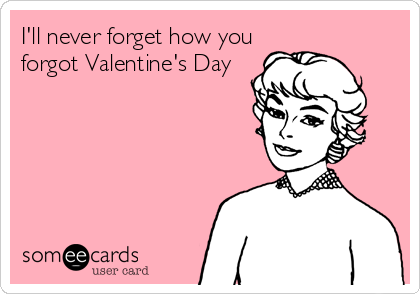 I'll never forget how you
forgot Valentine's Day