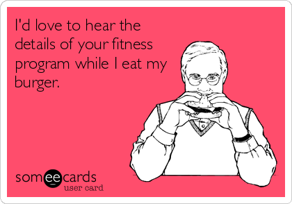 I'd love to hear the
details of your fitness
program while I eat my
burger.