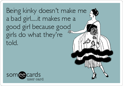 Being kinky doesn't make me
a bad girl.....it makes me a
good girl because good
girls do what they're
told.