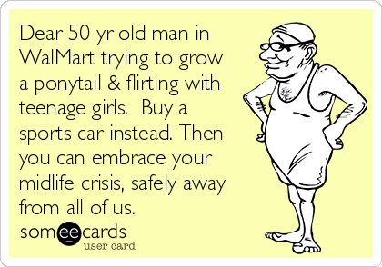Dear 50 yr old man in
WalMart trying to grow
a ponytail & flirting with
teenage girls.  Buy a
sports car instead. Then
you can embrace your
midlife crisis, safely away
from all of us.
