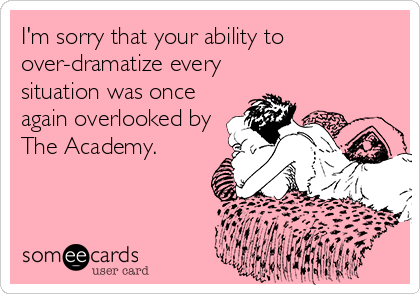 I'm sorry that your ability to
over-dramatize every 
situation was once
again overlooked by
The Academy.