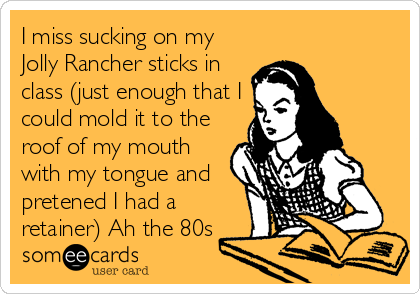 I miss sucking on my
Jolly Rancher sticks in
class (just enough that I
could mold it to the
roof of my mouth
with my tongue and
pretened I had a
retainer) Ah the 80s