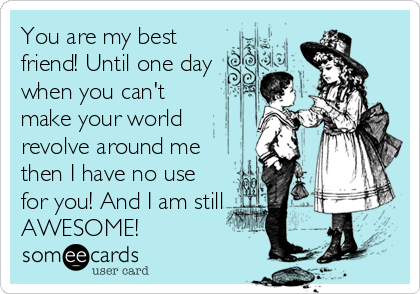 You are my best
friend! Until one day
when you can't
make your world
revolve around me
then I have no use
for you! And I am still
AWESOME!