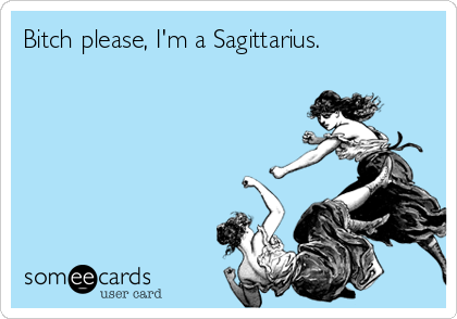 Bitch please, I'm a Sagittarius.