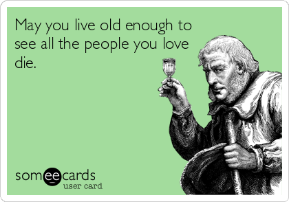May you live old enough to
see all the people you love
die.