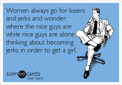 Women always go for losers
and jerks and wonder
where the nice guys are
while nice guys are alone
thinking about becoming
jerks in order to get a girl.