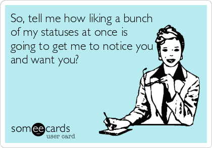 So, tell me how liking a bunch
of my statuses at once is
going to get me to notice you
and want you?