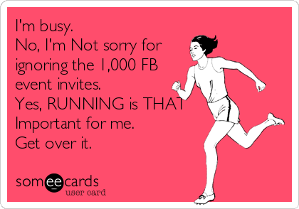 I'm busy.
No, I'm Not sorry for
ignoring the 1,000 FB
event invites.
Yes, RUNNING is THAT
Important for me.
Get over it.