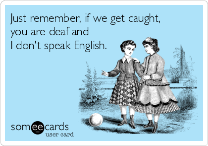 Just remember, if we get caught, 
you are deaf and 
I don't speak English.