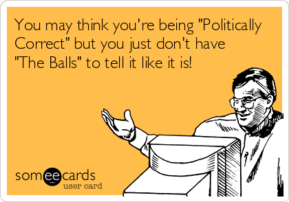 You may think you're being "Politically
Correct" but you just don't have
"The Balls" to tell it like it is!