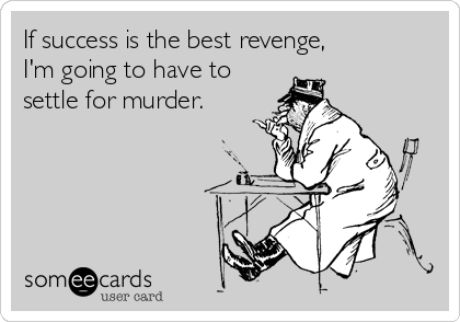 If success is the best revenge, 
I'm going to have to
settle for murder.
