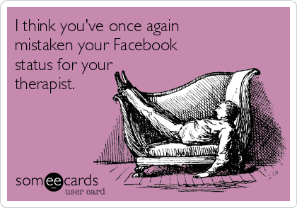 I think you've once again 
mistaken your Facebook
status for your
therapist.