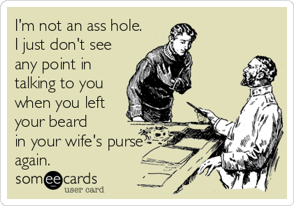 I'm not an ass hole.
I just don't see
any point in
talking to you 
when you left
your beard
in your wife's purse
again.