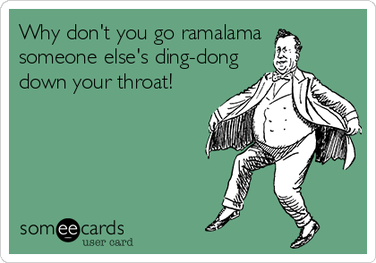 Why don't you go ramalama
someone else's ding-dong
down your throat!