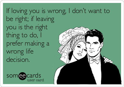 If loving you is wrong, I don’t want to
be right; if leaving
you is the right
thing to do, I
prefer making a
wrong life
decision.