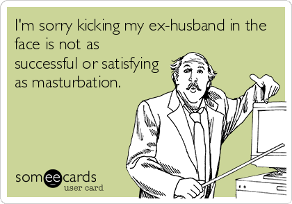 I'm sorry kicking my ex-husband in the
face is not as
successful or satisfying
as masturbation.