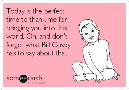 Today is the perfect
time to thank me for
bringing you into this
world. Oh, and don't
forget what Bill Cosby
has to say about that.