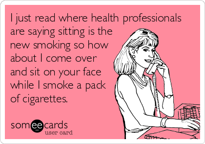 I just read where health professionals
are saying sitting is the
new smoking so how
about I come over
and sit on your face
while I smoke a pack
of cigarettes.