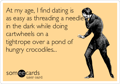 At my age, I find dating is
as easy as threading a needle
in the dark while doing
cartwheels on a
tightrope over a pond of
hungry crocodiles...