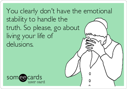 You clearly don't have the emotional
stability to handle the
truth. So please, go about
living your life of
delusions.