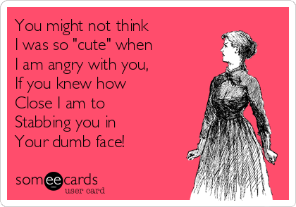 You might not think
I was so "cute" when
I am angry with you, 
If you knew how
Close I am to 
Stabbing you in
Your dumb face!