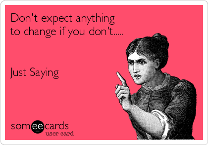 Don't expect anything 
to change if you don't.....


Just Saying