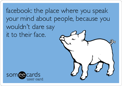 facebook: the place where you speak
your mind about people, because you
wouldn't dare say
it to their face.