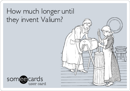 How much longer until
they invent Valium?