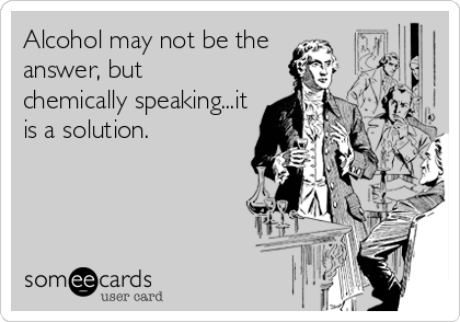 Alcohol may not be the
answer, but 
chemically speaking...it
is a solution.