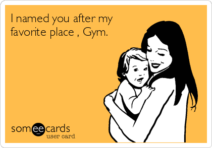 I named you after my
favorite place , Gym.