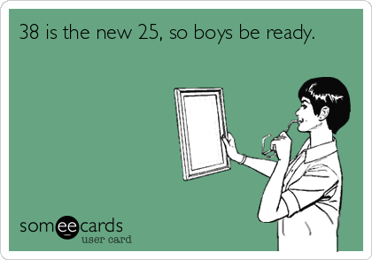 38 is the new 25, so boys be ready.