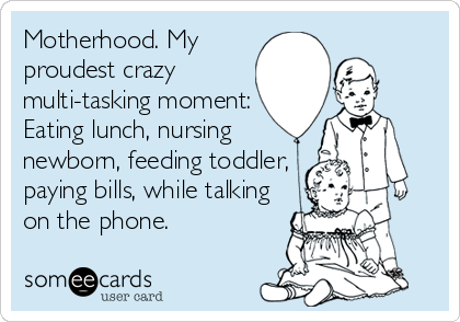 Motherhood. My
proudest crazy
multi-tasking moment:
Eating lunch, nursing
newborn, feeding toddler,
paying bills, while talking
on the phone.